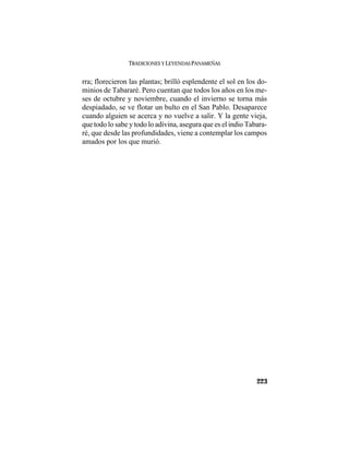 TRADICIONES Y LEYENDAS PANAMEÑAS
223
rra; florecieron las plantas; brilló esplendente el sol en los do-
minios de Tabararé. Pero cuentan que todos los años en los me-
ses de octubre y noviembre, cuando el invierno se torna más
despiadado, se ve flotar un bulto en el San Pablo. Desaparece
cuando alguien se acerca y no vuelve a salir. Y la gente vieja,
que todo lo sabe y todo lo adivina, asegura que es el indio Tabara-
ré, que desde las profundidades, viene a contemplar los campos
amados por los que murió.
 