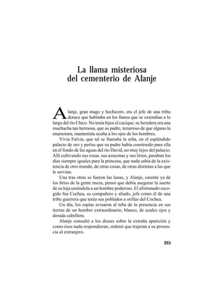 TRADICIONES Y LEYENDAS PANAMEÑAS
225
La llama misteriosa
del cementerio de Alanje
Alanje, gran mago y hechicero, era el jefe de una tribu
dorace que habitaba en los llanos que se extendían a lo
largo del río Chico. No tenía hijos el cacique; su heredera era una
muchacha tan hermosa, que su padre, temeroso de que alguno la
enamorara, manteníala oculta a los ojos de los hombres.
Vivía Fulvia, que tal se llamaba la niña, en el espléndido
palacio de oro y perlas que su padre había construido para ella
en el fondo de las aguas del río David, no muy lejos del palacio.
Allí cultivando sus rosas, sus azucenas y sus lirios, pasaban los
días siempre iguales para la princesa, que nada sabía de la exis-
tencia de otro mundo, de otras cosas, de otras distintas a las que
le servían.
Una tras otras se fueron las lunas, y Alanje, carente ya de
los bríos de la gente moza, pensó que debía asegurar la suerte
de su hija uniéndola a un hombre poderoso. El afortunado esco-
gido fue Cochea, su compañero y aliado, jefe como él de una
tribu guerrera que tenía sus poblados a orillas del Cochea.
Un día, los espías avisaron al teba de la presencia en sus
tierras de un hombre extraordinario; blanco, de azules ojos y
dorada cabellera.
Alanje consultó a los dioses sobre la extraña aparición y
como ésos nada respondieran, ordenó que trajeran a su presen-
cia al extranjero.
 