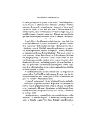 VEINTISÉISLEYENDASPANAMEÑAS
11
él venía ¡qué alegría tan grande la que sentía! Tomaba la guitarra
en sus brazos y le arrancaba notas sublimes. Cantaban y reían un
rato,antesdequeselesjuntaraJuanita...Ycuandoya“enseriaron”
los amores Juanita y Juan José, vencidos al fin los reparos de la
familia Espino, y éste visitaba ya a su novia en su propia casa, Ana
Matildenopudoevitarunatristeza,muydelicadaperomuyhonda,
quesupodisimularperoqueestabaahíensucorazón,apesarsuyo.
• • • • •
Llegó al fin el día del matrimonio de Juanita y Juan José. Ana
Matilde fue Dama de Honor de “su comadrita” querida. Después
de la ceremonia y de la celebración alegre y fastuosa, hubo besos
y lágrimas, votos de felicidad, recuerdos y añoranzas... y prome-
sas, muchas promesas, antes de la despedida. Juanita y Juan José
se fueron a pasar la luna de miel a la finca y Ana quedó sola en su
casa, desolada y triste. Pero al regreso de los esposos, la visita-
ron, la agasajaron y la invitaron a venir a su casa todos los días.
Las dos amigas queridas pasaban horas enteras cosiendo o bor-
dando o simplemente charlando y jugando, mientras Juan José se
iba a sus quehaceres. Muchas veces comían juntos los tres y des-
pués de la celebración iban los dos esposos a casa de Ana Matilde,
en donde pasaban la velada.
Cuando Juanita salió encinta se renovaron los propósitos de
encompadrar.Ana Matilde sería la madrina del nene y así fue. Un
hermoso niño vino, pues, a completar la felicidad del nuevo ho-
gar y “la comadre” Ana fue la madrina.
¡Alegría! ¡entusiasmo! ¡fiesta! el día del bautizo del niño.
Lo llevaron a la iglesia con música. Repicaron las campanas del
pueblo cuando el padre derramó sobre la cabecita inocente las
aguas bautismales. Después, brindis con las bebidas más finas,
comida abundante, fuegos artificiales, en la noche, y, finalmen-
te un regio baile.
Ana jugaba ahora con su ahijado como antaño jugaba con las
muñecas. Le “hablaba chiquito”, le decía cosas dulces y, sin pen-
sarlo, lo llamaba a veces “niño lindo de papá”, cuando estaban
 