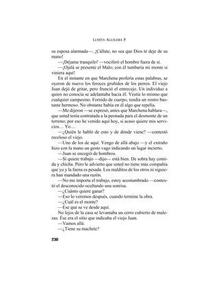 LUISITA AGUILERA P.
230
su esposa alarmada—. ¡Cállate, no sea que Dios te deje de su
mano!
—¡Déjame tranquilo! —vociferó el hombre fuera de sí.
—¡Ojalá se presente el Malo; con él tumbaría mi monte si
viniera aquí!
En el instante en que Marchena profería estas palabras, se
oyeron de nuevo los feroces gruñidos de los perros. El viejo
Juan dejó de gritar, pero frunció el entrecejo. Un individuo a
quien no conocía se adelantaba hacia él. Vestía lo mismo que
cualquier campesino. Fornido de cuerpo, tendía un rostro bas-
tante hermoso. No obstante había en él algo que repelía.
—Me dijeron —se expresó, antes que Marchena hablara—,
que usted tenía contratada a la peonada para el desmonte de un
terreno; por eso he venido aquí hoy, si acaso quiere mis servi-
cios… Yo…
—¿Quién le habló de esto y de dónde viene? —contestó
receloso el viejo.
—Uno de los de aquí. Vengo de allá abajo —y el extraño
hizo con la mano un gesto vago indicando un lugar incierto.
—Juan se encogió de hombros.
—Si quiere trabajo —dijo— está bien. De sobra hay comi-
da y chicha. Pero le advierto que usted no tiene más compañía
que yo y la faena es pesada. Los malditos de los otros ni siguie-
ra han mandado una razón.
—No me importa el trabajo, estoy acostumbrado —contes-
tó el desconocido ocultando una sonrisa.
—¿Cuánto quiere ganar?
—Eso lo veremos después, cuando termine la obra.
—¿Cuál es el monte?
—Ese que se ve desde aquí.
No lejos de la casa se levantaba un cerro cubierto de male-
zas. Ése era el sitio que indicaba el viejo Juan.
—Vamos allá.
—¿Tiene su machete?
 