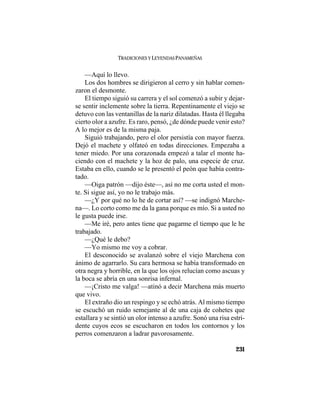 TRADICIONES Y LEYENDAS PANAMEÑAS
231
—Aquí lo llevo.
Los dos hombres se dirigieron al cerro y sin hablar comen-
zaron el desmonte.
El tiempo siguió su carrera y el sol comenzó a subir y dejar-
se sentir inclemente sobre la tierra. Repentinamente el viejo se
detuvo con las ventanillas de la nariz dilatadas. Hasta él llegaba
cierto olor a azufre. Es raro, pensó, ¿de dónde puede venir esto?
A lo mejor es de la misma paja.
Siguió trabajando, pero el olor persistía con mayor fuerza.
Dejó el machete y olfateó en todas direcciones. Empezaba a
tener miedo. Por una corazonada empezó a talar el monte ha-
ciendo con el machete y la hoz de palo, una especie de cruz.
Estaba en ello, cuando se le presentó el peón que había contra-
tado.
—Oiga patrón —dijo éste—, así no me corta usted el mon-
te. Si sigue así, yo no le trabajo más.
—¿Y por qué no lo he de cortar así? —se indignó Marche-
na—. Lo corto como me da la gana porque es mío. Si a usted no
le gusta puede irse.
—Me iré, pero antes tiene que pagarme el tiempo que le he
trabajado.
—¿Qué le debo?
—Yo mismo me voy a cobrar.
El desconocido se avalanzó sobre el viejo Marchena con
ánimo de agarrarlo. Su cara hermosa se había transformado en
otra negra y horrible, en la que los ojos relucían como ascuas y
la boca se abría en una sonrisa infernal.
—¡Cristo me valga! —atinó a decir Marchena más muerto
que vivo.
El extraño dio un respingo y se echó atrás. Al mismo tiempo
se escuchó un ruido semejante al de una caja de cohetes que
estallara y se sintió un olor intenso a azufre. Sonó una risa estri-
dente cuyos ecos se escucharon en todos los contornos y los
perros comenzaron a ladrar pavorosamente.
 