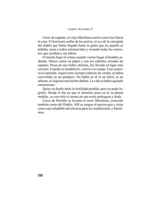 LUISITA AGUILERA P.
232
Lleno de espanto, el viejo Marchena corrió como loco hacia
la casa. El horrísono aullar de los perros, el eco de la carcajada
del diablo que había llegado hasta la gente que en aquella se
hallaba, tenía a todos estremecidos y rezando todas las oracio-
nes que acudían a sus labios.
El miedo llegó al colmo cuando vieron llegar al hombre ja-
deante, blanco como un papel y con los cabellos erizados de
espanto. Presa de una fiebre altísima, fue llevado al lugar más
cercano. Cuando se restableció, volvió a su campo. Una sorpre-
sa le esperaba. Aquel cerro siempre cubierto de verdor, se había
convertido en un peladero. No había en él ni un árbol, ni un
arbusto, ni siquiera una hierba dañina. La vida se había agotado
enteramente.
Quiso su dueño darle la fertilidad perdida, pero no pudo lo-
grarlo. Desde el día en que el demonio puso en él su planta
maldita, se convirtió el monte en una mole pedregosa y árida.
Cerca de Paritilla se levanta el cerro Marchena, conocido
también como del Diablo. Allí se yergue el macizo gris y triste
como una saludable advertencia para los maldicientes y blasfe-
mos.
 