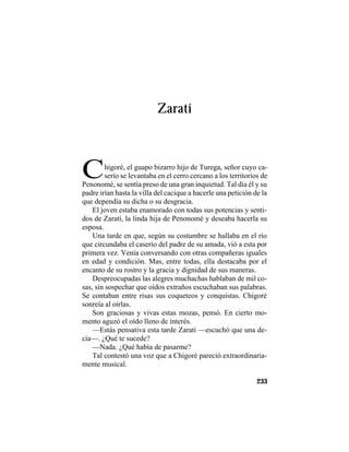 TRADICIONES Y LEYENDAS PANAMEÑAS
233
Zaratí
Chigoré, el guapo bizarro hijo de Turega, señor cuyo ca-
serío se levantaba en el cerro cercano a los territorios de
Penonomé, se sentía preso de una gran inquietud. Tal día él y su
padre irían hasta la villa del cacique a hacerle una petición de la
que dependía su dicha o su desgracia.
El joven estaba enamorado con todas sus potencias y senti-
dos de Zaratí, la linda hija de Penonomé y deseaba hacerla su
esposa.
Una tarde en que, según su costumbre se hallaba en el río
que circundaba el caserío del padre de su amada, vió a esta por
primera vez. Venía conversando con otras compañeras iguales
en edad y condición. Mas, entre todas, ella destacaba por el
encanto de su rostro y la gracia y dignidad de sus maneras.
Despreocupadas las alegres muchachas hablaban de mil co-
sas, sin sospechar que oídos extraños escuchaban sus palabras.
Se contaban entre risas sus coqueteos y conquistas. Chigoré
sonreía al oírlas.
Son graciosas y vivas estas mozas, pensó. En cierto mo-
mento aguzó el oído lleno de interés.
—Estás pensativa esta tarde Zaratí —escuchó que una de-
cía—. ¿Qué te sucede?
—Nada. ¿Qué había de pasarme?
Tal contestó una voz que a Chigoré pareció extraordinaria-
mente musical.
 