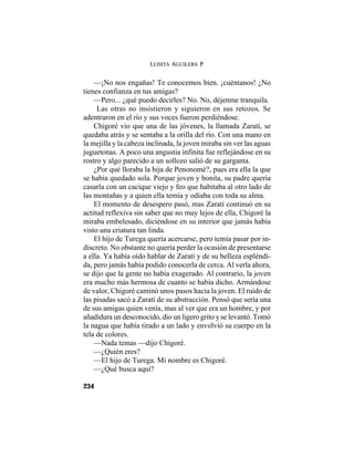 LUISITA AGUILERA P.
234
—¡No nos engañas! Te conocemos bien. ¡cuéntanos! ¿No
tienes confianza en tus amigas?
—Pero... ¿qué puedo decirles? No. No, déjenme tranquila.
Las otras no insistieron y siguieron en sus retozos. Se
adentraron en el río y sus voces fueron perdiéndose.
Chigoré vio que una de las jóvenes, la llamada Zaratí, se
quedaba atrás y se sentaba a la orilla del río. Con una mano en
la mejilla y la cabeza inclinada, la joven miraba sin ver las aguas
juguetonas. A poco una angustia infinita fue reflejándose en su
rostro y algo parecido a un sollozo salió de su garganta.
¿Por qué lloraba la hija de Penonomé?, pues era ella la que
se había quedado sola. Porque joven y bonita, su padre quería
casarla con un cacique viejo y feo que habitaba al otro lado de
las montañas y a quien ella temía y odiaba con toda su alma.
El momento de desespero pasó, mas Zaratí continuó en su
actitud reflexiva sin saber que no muy lejos de ella, Chigoré la
miraba embelesado, diciéndose en su interior que jamás había
visto una criatura tan linda.
El hijo de Turega quería acercarse, pero temía pasar por in-
discreto. No obstante no quería perder la ocasión de presentarse
a ella. Ya había oído hablar de Zaratí y de su belleza espléndi-
da, pero jamás había podido conocerla de cerca. Al verla ahora,
se dijo que la gente no había exagerado. Al contrario, la joven
era mucho más hermosa de cuanto se había dicho. Armándose
de valor, Chigoré caminó unos pasos hacia la joven. El ruido de
las pisadas sacó a Zaratí de su abstracción. Pensó que sería una
de sus amigas quien venía, mas al ver que era un hombre, y por
añadidura un desconocido, dio un ligero grito y se levantó. Tomó
la nagua que había tirado a un lado y envolvió su cuerpo en la
tela de colores.
—Nada temas —dijo Chigoré.
—¿Quién eres?
—El hijo de Turega. Mi nombre es Chigoré.
—¿Qué busca aquí?
 