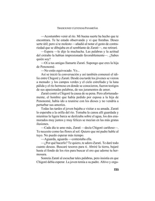 TRADICIONES Y LEYENDAS PANAMEÑAS
235
—Acostumbro venir al río. Mi buena suerte ha hecho que te
encontrara. Te he estado observando y vi que llorabas. Deseo
serte útil; pero si te molesto —añadió al notar el gesto de contra-
riedad que se dibujaba en el semblante de Zaratí—, me retiraré.
—Espera —le dijo la muchacha. Las palabras y la actitud
del extraño la habían impresionado favorablemente—. ¿Sabes
quién soy?
—Oí a tus amigas llamarte Zaratí. Supongo que eres la hija
de Penonomé.
—No estás equivocado. Yo...
Así se inició la conversación y así también comenzó el idi-
lio entre Chigoré y Zaratí. Desde esa tarde los jóvenes se vieron
a menudo: y los campos verdes y el cielo estrellado y la luna
pálida y el río hermoso en donde se conocieron, fueron testigos
de sus apasionadas palabras, de sus juramentos de amor.
Zaratí contó a Chigoré la causa de su pena. Pero afortunada-
mente, el hombre que había pedido por esposa a la hija de
Penonomé, había ido a reunirse con los dioses y no vendría a
perturbar sus amoríos.
Todas las tardes el joven bajaba a visitar a su amada. Zaratí
lo esperaba a la orilla del río. Tomaba la canoa allí guardada y
mientras la ligera barca se deslizaba sobre el agua, los dos ena-
morados muy juntos y muy felices se mecían en las más gratas
ilusiones.
—Cada día te amo más, Zaratí —decía Chigoré cariñoso—.
Te necesito como las flores al sol. Quiero que mi padre hable al
tuyo. No puedo esperar más tiempo.
—Aguarda, aguarda —contestaba ella.
—¿Por qué hacerlo? Te quiero, te adoro Zaratí. Te daré todo
cuanto deseas. Buscaré tesoros para ti. Abriré la tierra, bajaré
hasta el fondo de los ríos para buscar el oro que adorne tu her-
mosura.
Sonreía Zaratí al escuchar tales palabras, pero insistía en que
Chigoré debía esperar. La joven temía a su padre. Altivo y orgu-
 