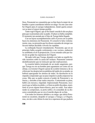 LUISITA AGUILERA P.
236
lloso, Penonomé no consentiría que su hija fuera la mujer de un
hombre a quien considerara inferior en rango. En este caso esta-
ba Chigoré para el cacique todopoderoso. Zaratí quería conser-
var su amor el mayor tiempo posible.
Tanto rogó Chigoré, que al fin Zaratí vencida le dio un plazo
para que se presentara ante su padre. El plazo se había cumplido.
El momento tan ansiado por el hijo de Turega había llegado.
Con un lujoso acompañamiento salió el joven con su padre
hacia los dominios de Penonomé. El corazón le latía violenta-
mente, mas, no presentía que los dioses cansados de otorgar sus
favores habían decidido volverle las espaldas.
La embajada fracasó rotundamente. Penonomé, que en un
principio había acogido cortésmente a sus vecinos, endureció
su semblante al oír la proposición. Un no rotundo echó por tie-
rra de un golpe las esperanzas de Chigoré.
De nada valió que Turega, dejando a un lado su orgullo he-
rido insistiera sobre la causa del rechazo. Penonomé contestó
desdeñosamente que no tenía por qué dar explicaciones.
La reunión habría terminado de un modo sangriento, por-
que Turega no era un hombre para aguantarse así como así un
ultraje, si el mismo Chigoré a pesar de su dolor inmenso y de su
cólera por las despreciativas palabras del padre de su amada, no
hubiera apaciguado los ánimos de todos. Su desolación no le
impedía comprender que un paso impulsivo podía empeorar las
cosas. Más que su padre conocía el poder de Penonomé y su
fuerza, y deseaba evitar males mayores. Conteniendo su pena,
habló con mesura y dignidad. Impresionado Penonomé, reco-
noció que se había excedido; y si bien no pidió disculpas, mani-
festó al joven alguna benevolencia, pero no cedió. Aun admi-
rando su compostura, su porte noble y lo comedido de su dis-
curso consideraba que no era el marido digno de su hija.
Con todos los honores debidos a su rango, que ahora Peno-
nomé no escatimó, despidió el cacique a Turega y a Chigoré,
mas, sin dar a este último la más leve esperanza de que pudiera
 