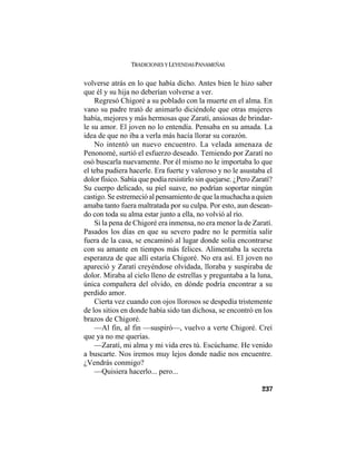 TRADICIONES Y LEYENDAS PANAMEÑAS
237
volverse atrás en lo que había dicho. Antes bien le hizo saber
que él y su hija no deberían volverse a ver.
Regresó Chigoré a su poblado con la muerte en el alma. En
vano su padre trató de animarlo diciéndole que otras mujeres
había, mejores y más hermosas que Zaratí, ansiosas de brindar-
le su amor. El joven no lo entendía. Pensaba en su amada. La
idea de que no iba a verla más hacía llorar su corazón.
No intentó un nuevo encuentro. La velada amenaza de
Penonomé, surtió el esfuerzo deseado. Temiendo por Zaratí no
osó buscarla nuevamente. Por él mismo no le importaba lo que
el teba pudiera hacerle. Era fuerte y valeroso y no le asustaba el
dolor físico. Sabía que podía resistirlo sin quejarse. ¿Pero Zaratí?
Su cuerpo delicado, su piel suave, no podrían soportar ningún
castigo. Se estremeció al pensamiento de que la muchacha a quien
amaba tanto fuera maltratada por su culpa. Por esto, aun desean-
do con toda su alma estar junto a ella, no volvió al río.
Si la pena de Chigoré era inmensa, no era menor la de Zaratí.
Pasados los días en que su severo padre no le permitía salir
fuera de la casa, se encaminó al lugar donde solía encontrarse
con su amante en tiempos más felices. Alimentaba la secreta
esperanza de que allí estaría Chigoré. No era así. El joven no
apareció y Zaratí creyéndose olvidada, lloraba y suspiraba de
dolor. Miraba al cielo lleno de estrellas y preguntaba a la luna,
única compañera del olvido, en dónde podría encontrar a su
perdido amor.
Cierta vez cuando con ojos llorosos se despedía tristemente
de los sitios en donde había sido tan dichosa, se encontró en los
brazos de Chigoré.
—Al fin, al fin —suspiró—, vuelvo a verte Chigoré. Creí
que ya no me querías.
—Zaratí, mi alma y mi vida eres tú. Escúchame. He venido
a buscarte. Nos iremos muy lejos donde nadie nos encuentre.
¿Vendrás conmigo?
—Quisiera hacerlo... pero...
 