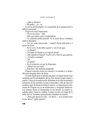 LUISITA AGUILERA P.
238
—¿Qué te detiene?
—Mi padre... yo... la...
La joven tartamudeaba. Lo inesperado de la proposición la
había trastornado.
Chigoré la atajó impaciente.
—Tú no me amas —dijo.
—Más que nunca, pero compréndeme.
—Te entiendo perfectamente. Si tu amor fuera verdadero
nada te detendría.
—No, no, estás equivocado —suspiró Zaratí anhelante y a
punto de llorar.
—No lo creo. Nada debo esperar y me iré de aquí.
—¿A dónde?
—¡Al lugar de donde no se regresa jamás!
—¡Me espantas Chigoré! Vuelve en ti. Haré lo que quieras.
—¿Vendrás conmigo?
—¡Sí!
—¿Cuándo?
—En el momento en que lo dispongas.
—¿Dentro de una luna?
—Está bien. Me hallarás preparada.
Chigoré estrechó contra su corazón a su amada y se despi-
dió poco después ebrio de dicha.
La tarde fijada para la partida encontró a Chigoré desde muy
temprano por los alrededores del río. Por mucho tiempo esperó y
esperó. Venía ya la media noche. Brillaban en el cielo los puntitos
luminosos de las estrellas; la luna comenzaba a salir de entre las
sombras, pero de Zaratí no había ni rastros. La impaciencia vehe-
mente de Chigoré era ya un melancólico y resignado fatalismo.
Los mismos dioses se interponían en sus amores. La espera re-
sultaba inútil, Zaratí no vendría. Caminó un rato a lo largo de la
orilla del río. Sombríos pensamientos llenaban su cerebro.
—¿Para qué quiero la vida —se decía—, si no puedo tener
lo que deseo? ¿Qué esperar?
 