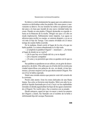 TRADICIONES Y LEYENDAS PANAMEÑAS
239
Se detuvo y miró atentamente las aguas que con cadenciosos
susurros se deslizaban sobre las piedras. Dio unos pasos y nue-
vamente se detuvo. En ese instante las nubes se apartaron para
dar paso a la luna que inundó de una suave claridad todas las
cosas. Parado en una piedra, Chigoré destacaba su erguida si-
lueta en la blancura de la noche. Dirigió sus ojos a lo alto en
muda imploración. Súbitamente tomó impulso. Las aguas se
abrieron para recibir su cuerpo, se unieron después y ya no se
vió más al hijo de Turega. Una cutarra olvidada era el único
testigo de cuanto había ocurrido.
En la mañana, Zaratí corrió al lugar de la cita a la que no
había podido. La cutarra abandonada se lo dijo todo.
—¡Cumpliste tu palabra Chigoré! —murmuró—. ¡Te fuiste
al lugar de donde no se vuelve!
—¡Sé lo que hay en el fondo del río y no te dejaré!
—¡Iré a hacerte compañía!
—¡Te amo y no permitiré que otras se queden con lo que es
mío!
Sus palabras se perdieron en un sollozo, en un grito de deses-
peración y de dolor. Ella sabía que en el lecho del río existía una
ciudad maravillosa con palacios de oro, en donde vivían her-
mosas y jóvenes mujeres con las que ahora estaría Chigoré. Por
eso él no la había esperado.
Sintió una extraña música que parecía venir del corazón de
la corriente.
Prestó oído atento. Eran los tonos delicados de una flauta
lejana. Sus celos se hicieron más hondos. Miró con odio la su-
perficie líquida iluminada por el sol. Creyó ver las espléndidas
moradas en donde jugueteaban las hijas de las aguas enamoran-
do a Chigoré. No vaciló más y fue a reunirse con su amado.
Desde entonces, aquel río que vio nacer y morir los amores
de Chigoré y Zaratí, fue llamado con el nombre de la bella e
infortunada hija del cacique Panonomé.
 