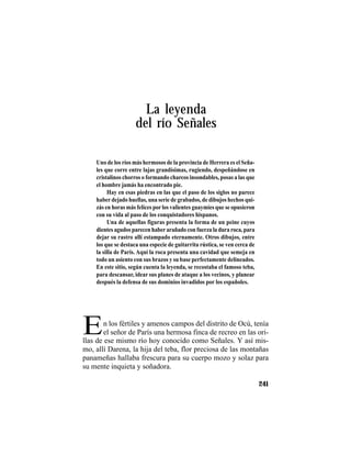 TRADICIONES Y LEYENDAS PANAMEÑAS
241
La leyenda
del río Señales
En los fértiles y amenos campos del distrito de Ocú, tenía
el señor de París una hermosa finca de recreo en las ori-
Uno de los ríos más hermosos de la provincia de Herrera es el Seña-
les que corre entre lajas grandísimas, rugiendo, despeñándose en
cristalinos chorros o formando charcos insondables, posas a las que
el hombre jamás ha encontrado pie.
Hay en esas piedras en las que el paso de los siglos no parece
haber dejado huellas, una serie de grabados, de dibujos hechos qui-
zás en horas más felices porlos valientes guaymíes que se opusieron
con su vida al paso de los conquistadores hispanos.
Una de aquellas figuras presenta la forma de un peine cuyos
dientes agudos parecen haberarañado con fuerza la dura roca, para
dejar su rastro allí estampado eternamente. Otros dibujos, entre
los que se destaca una especie de guitarrita rústica, se ven cerca de
la silla de París. Aquí la roca presenta una cavidad que semeja en
todo un asiento con sus brazos y su base perfectamente delineados.
En este sitio, según cuenta la leyenda, se recostaba el famoso teba,
para descansar, idear sus planes de ataque a los vecinos, y planear
después la defensa de sus dominios invadidos por los españoles.
llas de ese mismo río hoy conocido como Señales. Y así mis-
mo, allí Darena, la hija del teba, flor preciosa de las montañas
panameñas hallaba frescura para su cuerpo mozo y solaz para
su mente inquieta y soñadora.
 
