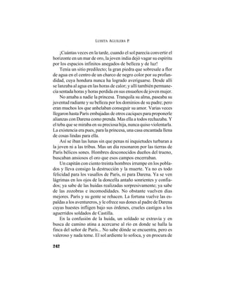 LUISITA AGUILERA P.
242
¡Cuántas veces en la tarde, cuando el sol parecía convertir el
horizonte en un mar de oro, la joven india dejó vagar su espíritu
por los espacios infinitos anegados de belleza y de luz!
Tenía un sitio predilecto; la gran piedra que sobresale a flor
de agua en el centro de un charco de negro color por su profun-
didad, cuya hondura nunca ha logrado averiguarse. Desde allí
se lanzaba al agua en las horas de calor; y allí también permane-
cía sentada horas y horas perdida en sus ensueños de joven mujer.
No amaba a nadie la princesa. Tranquila su alma, paseaba su
juventud radiante y su belleza por los dominios de su padre; pero
eran muchos los que anhelaban conseguir su amor. Varias veces
llegaron hasta París embajadas de otros caciques para proponerle
alianzas con Darena como prenda. Mas ella a todos rechazaba. Y
el teba que se miraba en su preciosa hija, nunca quiso violentarla.
La existencia era pues, para la princesa, una casa encantada llena
de cosas lindas para ella.
Así se iban las lunas sin que penas ni inquietudes turbaran a
la joven ni a las tribus. Mas un día resonaron por las tierras de
París bélicos sones. Hombres desconocidos dueños del trueno,
buscaban ansiosos el oro que esos campos encerraban.
Un capitán con ciento treinta hombres irrumpe en los pobla-
dos y lleva consigo la destrucción y la muerte. Ya no es todo
felicidad para los vasallos de París, ni para Darena. Ya se ven
lágrimas en los ojos de la doncella antaño sonrientes y confia-
dos; ya sabe de las huidas realizadas sorpresivamente; ya sabe
de las zozobras e incomodidades. No obstante vuelven días
mejores. París y su gente se rehacen. La fortuna vuelve las es-
paldas a los aventureros, y le ofrece sus dones al padre de Darena
cuyas huestes infligen bajo sus órdenes, crueles castigos a los
aguerridos soldados de Castilla.
En la confusión de la huida, un soldado se extravía y en
busca de camino atina a acercarse al río en donde se halla la
finca del señor de París... No sabe dónde se encuentra, pero es
valeroso y nada teme. El sol ardiente lo sofoca, y en procura de
 