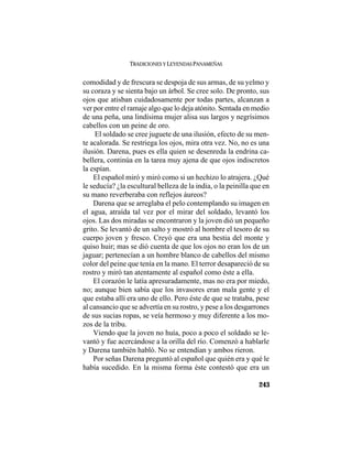 TRADICIONES Y LEYENDAS PANAMEÑAS
243
comodidad y de frescura se despoja de sus armas, de su yelmo y
su coraza y se sienta bajo un árbol. Se cree solo. De pronto, sus
ojos que atisban cuidadosamente por todas partes, alcanzan a
ver por entre el ramaje algo que lo deja atónito. Sentada en medio
de una peña, una lindísima mujer alisa sus largos y negrísimos
cabellos con un peine de oro.
El soldado se cree juguete de una ilusión, efecto de su men-
te acalorada. Se restriega los ojos, mira otra vez. No, no es una
ilusión. Darena, pues es ella quien se desenreda la endrina ca-
bellera, continúa en la tarea muy ajena de que ojos indiscretos
la espían.
El español miró y miró como si un hechizo lo atrajera. ¿Qué
le seducía? ¿la escultural belleza de la india, o la peinilla que en
su mano reverberaba con reflejos áureos?
Darena que se arreglaba el pelo contemplando su imagen en
el agua, atraída tal vez por el mirar del soldado, levantó los
ojos. Las dos miradas se encontraron y la joven dió un pequeño
grito. Se levantó de un salto y mostró al hombre el tesoro de su
cuerpo joven y fresco. Creyó que era una bestia del monte y
quiso huir; mas se dió cuenta de que los ojos no eran los de un
jaguar; pertenecían a un hombre blanco de cabellos del mismo
color del peine que tenía en la mano. El terror desapareció de su
rostro y miró tan atentamente al español como éste a ella.
El corazón le latía apresuradamente, mas no era por miedo,
no; aunque bien sabía que los invasores eran mala gente y el
que estaba allí era uno de ello. Pero éste de que se trataba, pese
al cansancio que se advertía en su rostro, y pese a los desgarrones
de sus sucias ropas, se veía hermoso y muy diferente a los mo-
zos de la tribu.
Viendo que la joven no huía, poco a poco el soldado se le-
vantó y fue acercándose a la orilla del río. Comenzó a hablarle
y Darena también habló. No se entendían y ambos rieron.
Por señas Darena preguntó al español que quién era y qué le
había sucedido. En la misma forma éste contestó que era un
 