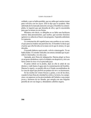 LUISITA AGUILERA P.
244
soldado y que se había perdido; que no sabía qué camino tomar
para volverse con los suyos. Ella le dijo que lo ayudaría. Mas
admirada de la marcada atención con que el hombre la contem-
plaba, le inquirió que qué deseaba de ella y qué le encontraba
para que la mirara en esa forma.
Mientras esto decía, se dibujaba en su labio una hechicera
sonrisa. Qué pensamientos, qué sueños, qué secretas ilusiones
agitaron su cabecita al hacer esta pregunta. Esperaba anhelante
la respuesta.
La contestación del español puso una sombra en ese rostro,
el que parecía irradiar una purísima luz. El hombre le decía que
el peine que ella llevaba en la mano era lo que le atraía y lo que
deseaba.
Creyendo haberse equivocado, volvió a interrogarlo. Ya no
había dudas. El extraño indicaba con entera claridad que la pei-
nilla le interesaba y no otra cosa.
Apenada, pero llena de indignación, Darena plegó su boca
en un gesto desdeñoso; miró al soldado con desprecio y tiró con
furia contra la roca viva la preciada joya.
El peine rebotó en la piedra, dejó en ella la señal de sus
dientes y rodó hasta el agua ante la consternación del hombre.
Darena le siguió y se perdió allá en el fondo escondiéndose de
la vista de aquel que prefirió un pedazo de oro a su hermosura.
En las noches de verano frescas y gratas, a eso de las doce,
cuando la luna llena de claridad los cielos y la tierra, los campe-
sinos ven aparecer en las proximidades del Señales a una mujer
joven y hermosa de tez dorada, que arregla con una fulgente
peinilla de oro sus largos y abundantes cabellos negros.
 