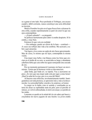 LUISITA AGUILERA P.
246
so a ganar el otro lado. Poco profundo el Tiribique, con escaso
caudal y débil corriente, nunca constituyó una seria dificultad
su travesía.
Metió el hombre los pies en el agua fresca listo a alcanzar la
otra orilla, cuando repentinamente se paró sin creer lo que sus
ojos contemplaban.
—¿Estaré soñando? —se preguntó.
Se pellizcó fuertemente para saber si estaba despierto. Sí lo
estaba, y muy bien.
Entonces lo que veía era realidad.
—Sin embargo, puede ser efecto de la luna —continuó—.
A veces sus reflejos dan vida a las sombras. Me acercaré y sa-
bré a qué atenerme.
Tan ligero y leve como un soplo de aire fuese aproximando.
Mas de cerca, lo mismo que de lejos, contemplaba la misma
visión.
Una mujer muy bella y tan blanca como los lirios que cre-
cían en el jardín de su casa, se acariciaba su larga y abundante
cabellera rubia que caía sobre las aguas semejando una cascada
de oro.
Por un momento permaneció Laureano sin hacer un movi-
miento. Temía que la hermosa visión se desvaneciera.
¡Qué linda, qué linda es!, se repetía. Voy a acercarme un
poco. ¡Es raro que una mujer ande sola por aquí a estas horas!
¡Haré la señal de la cruz, por si es cosa del Malo!
Al hacerse esta reflexión, involuntariamente tembló. Santi-
guándose con toda presteza, se aproximó más y más a la desco-
nocida. La curiosidad había vencido a la sorpresa y al temor.
La mujer no lo había visto ni sentido y continuaba en su
tarea de alisar su espléndida mata de pelo; pero al percibir al
intruso, se volvió sobresaltada, lo miró con enojo y se perdió en
las ondas.
Laureano se quedó en la mitad del río sin saber qué hacer y
creyéndose de nuevo juguete de una ilusión. La joven estaba
 