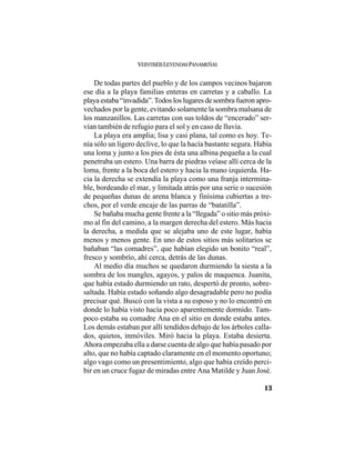 VEINTISÉISLEYENDASPANAMEÑAS
13
De todas partes del pueblo y de los campos vecinos bajaron
ese día a la playa familias enteras en carretas y a caballo. La
playa estaba “invadida”.Todos los lugares de sombra fueron apro-
vechados por la gente, evitando solamente la sombra malsana de
los manzanillos. Las carretas con sus toldos de “encerado” ser-
vían también de refugio para el sol y en caso de lluvia.
La playa era amplia; lisa y casi plana, tal como es hoy. Te-
nía sólo un ligero declive, lo que la hacía bastante segura. Había
una loma y junto a los pies de ésta una albina pequeña a la cual
penetraba un estero. Una barra de piedras veíase allí cerca de la
loma, frente a la boca del estero y hacia la mano izquierda. Ha-
cia la derecha se extendía la playa como una franja intermina-
ble, bordeando el mar, y limitada atrás por una serie o sucesión
de pequeñas dunas de arena blanca y finísima cubiertas a tre-
chos, por el verde encaje de las parras de “batatilla”.
Se bañaba mucha gente frente a la “llegada” o sitio más próxi-
mo al fin del camino, a la margen derecha del estero. Más hacia
la derecha, a medida que se alejaba uno de este lugar, había
menos y menos gente. En uno de estos sitios más solitarios se
bañaban “las comadres”, que habían elegido un bonito “real”,
fresco y sombrío, ahí cerca, detrás de las dunas.
Al medio día muchos se quedaron durmiendo la siesta a la
sombra de los mangles, agayos, y palos de maquenca. Juanita,
que había estado durmiendo un rato, despertó de pronto, sobre-
saltada. Había estado soñando algo desagradable pero no podía
precisar qué. Buscó con la vista a su esposo y no lo encontró en
donde lo había visto hacía poco aparentemente dormido. Tam-
poco estaba su comadre Ana en el sitio en donde estaba antes.
Los demás estaban por allí tendidos debajo de los árboles calla-
dos, quietos, inmóviles. Miró hacia la playa. Estaba desierta.
Ahora empezaba ella a darse cuenta de algo que había pasado por
alto, que no había captado claramente en el momento oportuno;
algo vago como un presentimiento, algo que había creído perci-
bir en un cruce fugaz de miradas entre Ana Matilde y Juan José.
 