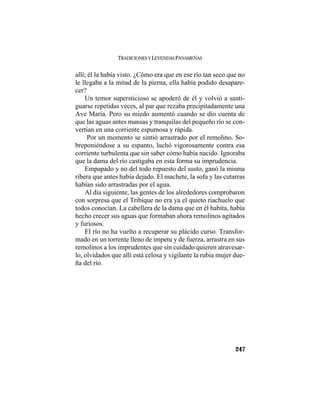 TRADICIONES Y LEYENDAS PANAMEÑAS
247
allí; él la había visto. ¿Cómo era que en ese río tan seco que no
le llegaba a la mitad de la pierna, ella había podido desapare-
cer?
Un temor supersticioso se apoderó de él y volvió a santi-
guarse repetidas veces, al par que rezaba precipitadamente una
Ave María. Pero su miedo aumentó cuando se dio cuenta de
que las aguas antes mansas y tranquilas del pequeño río se con-
vertían en una corriente espumosa y rápida.
Por un momento se sintió arrastrado por el remolino. So-
breponiéndose a su espanto, luchó vigorosamente contra esa
corriente turbulenta que sin saber cómo había nacido. Ignoraba
que la dama del río castigaba en esta forma su imprudencia.
Empapado y no del todo repuesto del susto, ganó la misma
ribera que antes había dejado. El machete, la sofa y las cutarras
habían sido arrastradas por el agua.
Al día siguiente, las gentes de los alrededores comprobaron
con sorpresa que el Tribique no era ya el quieto riachuelo que
todos conocían. La cabellera de la dama que en él habita, había
hecho crecer sus aguas que formaban ahora remolinos agitados
y furiosos.
El río no ha vuelto a recuperar su plácido curso. Transfor-
mado en un torrente lleno de ímpetu y de fuerza, arrastra en sus
remolinos a los imprudentes que sin cuidado quieren atravesar-
lo, olvidados que allí está celosa y vigilante la rubia mujer due-
ña del río.
 