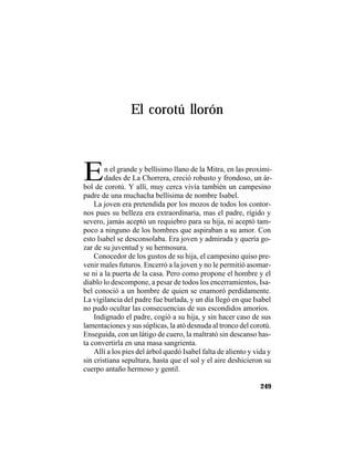 TRADICIONES Y LEYENDAS PANAMEÑAS
249
El corotú llorón
En el grande y bellísimo llano de la Mitra, en las proximi-
dades de La Chorrera, creció robusto y frondoso, un ár-
bol de corotú. Y allí, muy cerca vivía también un campesino
padre de una muchacha bellísima de nombre Isabel.
La joven era pretendida por los mozos de todos los contor-
nos pues su belleza era extraordinaria, mas el padre, rígido y
severo, jamás aceptó un requiebro para su hija, ni aceptó tam-
poco a ninguno de los hombres que aspiraban a su amor. Con
esto Isabel se desconsolaba. Era joven y admirada y quería go-
zar de su juventud y su hermosura.
Conocedor de los gustos de su hija, el campesino quiso pre-
venir males futuros. Encerró a la joven y no le permitió asomar-
se ni a la puerta de la casa. Pero como propone el hombre y el
diablo lo descompone, a pesar de todos los encerramientos, Isa-
bel conoció a un hombre de quien se enamoró perdidamente.
La vigilancia del padre fue burlada, y un día llegó en que Isabel
no pudo ocultar las consecuencias de sus escondidos amoríos.
Indignado el padre, cogió a su hija, y sin hacer caso de sus
lamentaciones y sus súplicas, la ató desnuda al tronco del corotú.
Enseguida, con un látigo de cuero, la maltrató sin descanso has-
ta convertirla en una masa sangrienta.
Allí a los pies del árbol quedó Isabel falta de aliento y vida y
sin cristiana sepultura, hasta que el sol y el aire deshicieron su
cuerpo antaño hermoso y gentil.
 