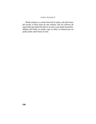 LUISITA AGUILERA P.
250
Desde entonces, a ciertas horas de la noche, sale del tronco
del corotú, el lloro triste de una criatura. Son los sollozos de
aquel niño que Isabel llevaba en su seno y que desde las profun-
didades del limbo en donde vaga su alma, se lamenta por no
poder jamás subir hasta el cielo.
 