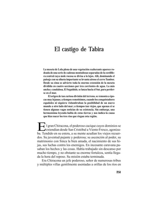 TRADICIONES Y LEYENDAS PANAMEÑAS
251
El castigo de Tabira
E
La meseta de Lola plena de una vegetación exuberante aparece ro-
deada de una serie de cadenas montañosas separadas de la cordille-
ra central cuya mole rocosa se divisa a lo lejos. Allí, dominando el
paisaje con su silueta importante se levanta airoso el cerroTambor.
Desde su cima se advierte toda la enorme extensión de la meseta
dividida en cuatro secciones por tres corrientes de agua. La más
ancha y caudalosa, El Seguidule, se lanza hacia el Sur, para perder-
se en el mar.
El origen de tan curiosa división del terreno, se remonta a épo-
cas muy lejanas; a tiempos remotísimos, cuando los conquistadores
españoles ni siquiera vislumbraban la posibilidad de un nuevo
mundo a otro lado del mar; a tiempos tan viejos, que apenas si se
tienen algunas vagas noticias de su existencia. Sin embargo, una
hermosísima leyenda habla de estas tierras y nos indica la causa
que hizo nacer los tres ríos que riegan esta región.
l gran Chiracona, el poderoso cacique cuyos dominios se
extendían desde San Cristóbal a Viento Fresco, agoniza-
ba. Tendido en su estera, a su mente acudían los viejos recuer-
dos. Su juventud pujante y poderosa; su ascención al poder, su
matrimonio con Sinca la bien amada, el nacimiento de sus hi-
jas, sus luchas contra los enemigos. En incesante caravana pa-
saban los hechos y las cosas. Había trabajado sin descanso por
mucho tiempo, y no obstante su enorme fortaleza, sentía llega-
da la hora del reposo. Su misión estaba terminada.
Era Chiracona un jefe poderoso, señor de numerosas tribus
y múltiples villas gentilmente asentadas a orillas de los ríos en
 