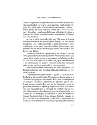 TRADICIONES Y LEYENDAS PANAMEÑAS
253
tivados, las praderas, los jardines llenos de plantas y flores exó-
ticas se extendían por toda la vasta región de esta tierra privile-
giada. Las tribus todas ofrecían sus mejores dones y rendían el
tributo de una devoción intensa a Tabira. En la roca viva talla-
ban y dibujaban extraños símbolos que reflejaban el culto a la
madre de los dioses, a la dispensadora de toda clase de benefi-
cios a los hombres.
La vida se había deslizado feliz para Chiracona y llena de
promesas esplendorosas para sus hijos. Pero ya era hora de que
abandonara todo. Había cumplido su deber como mejor había
podido, por eso sin temor esperaba el día en que su cuerpo que-
brantado por los años y los trabajos fuera a descansar al lado
del sol y de Tabira.
Los días se sucedieron rápidamente y así mismo el cacique
sentía que sus fuerzas se iban acabando. Pronto abandonaría todo
cuanto había amado; pronto se acomodaría en la huaca amplísi-
ma. Allí se quedaría con sus vestidos, sus joyas, con todo lo que
le era familiar; con sus mujeres y sus servidores más fieles, con
todos los que quisieran acompañarlo en el gran viaje.
Cuando presintió muy cercano su fin, llamó a sus hijos. To-
dos comparecieron para escuchar del padre amadísimo los pos-
treros consejos.
—Permanezcan siempre unidos —díjoles—; la unión de to-
dos hará la fuerza del Estado. No dejen que la ambición ni la
envidia se interpongan entre ustedes. Ellas nunca han dejado de
ser malignas consejeras. Apártenlas, no permitan que se adue-
ñen de vuestro corazón. Las guerras, las disenciones entre los
que deben permanecer ligados por apretados lazos, sólo concu-
rren a un fin; acabar con la felicidad del hombre y de los pue-
blos. Si desoyendo mis palabras se entregan a la discordia, pre-
sa serán de los enemigos. Únicamente la unión los librará de
perecer. Tomen un haz de leña, intenten doblarlo, empeño in-
útil. Cojan los troncos uno a uno, ¡cuán fácil es romperlos! Así
mismo, si saben permanecer unidos nadie querrá probar su fuerza
 