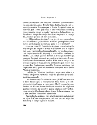 LUISITA AGUILERA P.
254
contra los herederos de Chiracona. Divídanse y sólo encontra-
rán su perdición. Antes de volar hacia Tariba, les exijo un so-
lemne juramento: Prometan por la deidad favorecedora de los
hombres, por Tabira, que desde lo alto ve nuestras acciones y
conoce nuestro pecho, seguirán y cumplirán fielmente mis in-
dicaciones; aunque las quejas han de ser expuestas al consejo
de Ancianos que está allí para atenderlas.
—¿Al Consejo de Ancianos? —se atrevió a preguntar el ma-
yor de los hijos—. ¿No dará ello ocasión a que se piense que es
mayor que la nuestra la autoridad que a él se le confiere?
—No, no es así. El Consejo de Ancianos es una institución
muy antigua. Su origen se pierde en el tiempo. Ella es sagrada
para todos y especialmente para el pueblo; por eso ha permane-
cido en pie rodeada del respeto y la veneración a través de las
edades. Uds. saben quiénes forman el Consejo; hombres ya
maduros, llenos de sabiduría y experiencia, escogidos después
de difíciles e innumerables pruebas. Ellos sabrán temperar los
ardores propios de la juventud y conducirlos por cauces más
seguros. Los Ancianos saben cuál ha de ser su posición y cuál
su proceder en lo que a mis herederos concierne. Nada teman.
Ahora, el juramento.
Los hijos de Chiracona con firme y segura voz, dijeron la
fórmula obligatoria, repitiendo luego las palabras que el caci-
que iba expresando.
Una semana después de esta escena, expiró Chiracona entre
el dolor de sus hijos, la consternación de su pueblo y el senti-
miento de todos los que lo conocieron. Murió en una clara ma-
ñana de sol. En una de esas luminosas mañanas del trópico en
que la policromía de las nubes que se arrebujan sobre el hori-
zonte, semeja alfombras tendidas al paso de las almas que cual
la de Chiracona, van camino de la altura.
Realizadas las exequias para el enterramiento del cádaver,
los hijos de Chiracona partieron cada uno para su respectivo
dominio y el tiempo siguió su marcha.
 