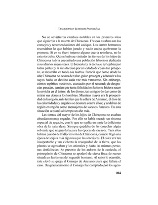 TRADICIONES Y LEYENDAS PANAMEÑAS
255
No se advirtieron cambios notables en los primeros años
que siguieron a la muerte de Chiracona. Frescos estaban aun los
consejos y recomendaciones del cacique. Los cuatro hermanos
recordaban lo que habían jurado y nadie osaba quebrantar la
promesa. Si en su fuero interno alguno quería rebelarse, no lo
exteriorizaba. Quien hubiera visitado las tierras de los hijos de
Chiracona habría encontrado una población laboriosa dedicada
a sus diarios menesteres. El bienestar y la dicha se reflejaban por
todas partes; y la satisfacción por un estado de cosas tan próspe-
ro, se mostraba en todos los rostros. Parecía que como desde lo
alto Chiracona no cesara de velar, guiar, proteger y conducir a los
suyos hacia un destino cada vez más venturoso. Sin embargo,
ciertos espíritus medrosos, asustados por el recuerdo de desgra-
cias pasadas, temían que tanta felicidad en la tierra hiciera nacer
la envidia en el ánimo de los dioses, tan amigos de dar como de
retirar sus dones a los hombres. Mientras mayor era la prosperi-
dad en la región, más temían que la cólera de Antumio, el dios de
las calamidades y engaños se desatara contra ellos; y andaban de
región en región como mensajeros de sucesos funestos. En esta
situación se sumó al tiempo un año más.
Las tierras del mayor de los hijos de Chiracona no estaban
abundantemente regadas. Por ello se había creado un sistema
especial de regadío, con lo que se suplía en parte la deficiente
obra de la naturaleza. Siempre quedaba de las cosechas algún
sobrante que se guardaba para las épocas de escasez. Tres años
habían pasado del fallecimiento de Chiracona, cuando llegó una
época de sequía más rigurosa que las anteriores. El calor era tan
insoportable y tan violenta la resequedad de la tierra, que las
plantas se agostaban y los animales y hasta las mismas perso-
nas desfallecían. So pretexto de los ardores de la canícula, el
primogénito de Chiracona se apoderó de cierta finca de recreo
situada en las tierras del segundo hermano. Al saber lo ocurrido,
éste elevó su queja al Consejo de Ancianos para que fallara el
caso. Desgraciadamente el Consejo fue comprado por los agen-
 