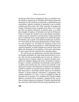 LUISITA AGUILERA P.
256
tes del que robó la finca; instigado por ellos, no escuchó la voz
de la justicia. Algunos de los miembros del Consejo trataron de
armonizar los dos extremos de oposición y determinaron que
conocedores expertos avaluaran la propiedad y que su dueño
recibiera por ella su justo valor. Pero como éste no aceptara tal
arreglo, el hermano mayor se quedó con la finca, y así se pasó
por alto esta primera infracción al derecho ajeno, y se acabó
para siempre el respeto y la honradez en el país de Chiracona.
Como el Consejo de Ancianos era la más grande autoridad y
nadie se atrevía a oponerse a sus decisiones, ninguno protestó;
pero la semilla de la ira y el odio quedó en el corazón del segun-
do hermano y de su gente. En la primera ocasión que se presen-
tó se hizo dueño de unas tierras pertenecientes al tercer herma-
no y por segunda vez, el Consejo de Ancianos se hizo de la
vista gorda. Después de una primera y visible debilidad, de una
injusticia flagrante, no podía imponer una sanción al que antes
había sido lesionado en sus derechos. Cerró pues nuevamente
los ojos y pasó esta otra violación de los intereses ajenos.
En vista de que sus gobernantes cometían tales desmanes,
los hombres principales de cada estado quisieron hacer lo mis-
mo. Día tras día se presentaban nuevos casos de violencia e
injusticias ante el Consejo, dando los ancianos muestras inne-
gables de verdadera flaqueza de ánimo. Se perdió el respeto a
lo ajeno, y el hurto, considerado en un principio como oprobio-
so delito y por lo tanto muy raro, se hizo cosa corriente y ordi-
naria en los estados. De infracción en infracción fue desapare-
ciendo la confianza en la justicia de los ancianos, en su honesti-
dad, buen juicio y austeridad, prenda segura en los primeros
tiempos. La gente comenzó a murmurar y a disgustarse. Pero
muchos achacaban a la vejez, lo que en realidad era falta de
honradez de los ancianos. Los miembros del Consejo recibían
dádivas y presentes de los acusados y después de ello, no po-
dían en manera alguna ser ecuánimes. El pueblo murmuraba de
que acaecieran tantos hechos delictuosos que quedaban sin cas-
 