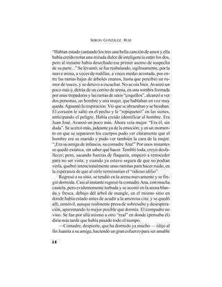 SERGIO GONZÁLEZ RUIZ
14
“Habían estado cantando los tres una bella canción de amor y ella
había creído notar una mirada dulce de inteligencia entre los dos,
pero al instante había desechado ese primer asomo de sospecha
de su parte...” Se levantó, se fue resbalando, sigilosamente, por la
suave arena, a veces de rodillas, a veces medio acostada, por en-
tre las ramas bajas de árboles enanos, hasta que percibió un ru-
mor de voces, y se detuvo a escuchar. No se oía bien.Avanzó un
poco más y, detrás de un cerrito de arena, en una sombra formada
por unas trepadoras y las ramas de unos “coquillos”, alcanzó a ver
dos personas, un hombre y una mujer, que hablaban en voz muy
queda.Aguantó la respiración.Vió que se abrazaban y se besaban.
El corazón le saltó en el pecho y le “repiqueteó” en las sienes,
anticipando el peligro. Había creído identificar al hombre. Era
Juan José. Avanzó un poco más. Ahora veía mejor. “Era él, sin
duda”. Se acercó más, jadeante ya de la emoción; y en un momen-
to en que se separaron los cuerpos pudo ver claramente que el
hombre era su marido y pudo ver también la cara de la mujer.
“¡Era su amiga de infancia, su comadre Ana!” Por unos instantes
se quedó extática, sin saber qué hacer. Tembló toda; creyó desfa-
llecer; pero, sacando fuerzas de flaqueza, empezó a retroceder
para no ser vista; y cuando ya estuvo segura de que no podían
verla, quebró intencionalmente unas ramitas para hacer ruido, en
la esperanza de que al oírlo terminarían el “odioso idilio”.
Regresó a su sitio, se tendió en la arena nuevamente y se fin-
gió dormida. Casi al instante regresó la comadre Ana, con mucha
cautela, pero evidentemente turbada y se acostó en la arena blan-
da y fresca, debajo del árbol de mangle, en el mismo sitio en
donde había estado antes de acudir a la amorosa cita; y se quedó
allí, inmóvil, aunque realmente presa de sobresalto y desespera-
ción, aparentando lo mejor posible que dormía. El compadre no
vino. Se fue por allá mismo a otro “real” en donde (pensaba él)
diría más tarde que había pasado todo el tiempo.
—Comadre, despierte, que ha dormido ya mucho — (dijo al
fin Juanita a su amiga, haciendo un gran esfuerzo para ser amable
 