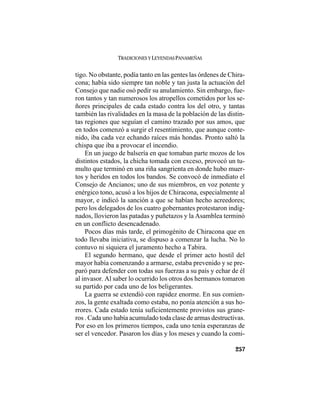 TRADICIONES Y LEYENDAS PANAMEÑAS
257
tigo. No obstante, podía tanto en las gentes las órdenes de Chira-
cona; había sido siempre tan noble y tan justa la actuación del
Consejo que nadie osó pedir su anulamiento. Sin embargo, fue-
ron tantos y tan numerosos los atropellos cometidos por los se-
ñores principales de cada estado contra los del otro, y tantas
también las rivalidades en la masa de la población de las distin-
tas regiones que seguían el camino trazado por sus amos, que
en todos comenzó a surgir el resentimiento, que aunque conte-
nido, iba cada vez echando raíces más hondas. Pronto saltó la
chispa que iba a provocar el incendio.
En un juego de balsería en que tomaban parte mozos de los
distintos estados, la chicha tomada con exceso, provocó un tu-
multo que terminó en una riña sangrienta en donde hubo muer-
tos y heridos en todos los bandos. Se convocó de inmediato el
Consejo de Ancianos; uno de sus miembros, en voz potente y
enérgico tono, acusó a los hijos de Chiracona, especialmente al
mayor, e indicó la sanción a que se habían hecho acreedores;
pero los delegados de los cuatro gobernantes protestaron indig-
nados, llovieron las patadas y puñetazos y la Asamblea terminó
en un conflicto desencadenado.
Pocos días más tarde, el primogénito de Chiracona que en
todo llevaba iniciativa, se dispuso a comenzar la lucha. No lo
contuvo ni siquiera el juramento hecho a Tabira.
El segundo hermano, que desde el primer acto hostil del
mayor había comenzando a armarse, estaba prevenido y se pre-
paró para defender con todas sus fuerzas a su país y echar de él
al invasor. Al saber lo ocurrido los otros dos hermanos tomaron
su partido por cada uno de los beligerantes.
La guerra se extendió con rapidez enorme. En sus comien-
zos, la gente exaltada como estaba, no ponía atención a sus ho-
rrores. Cada estado tenía suficientemente provistos sus grane-
ros . Cada uno había acumulado toda clase de armas destructivas.
Por eso en los primeros tiempos, cada uno tenía esperanzas de
ser el vencedor. Pasaron los días y los meses y cuando la comi-
 