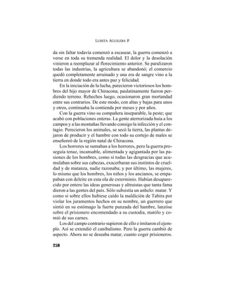 LUISITA AGUILERA P.
258
da sin faltar todavía comenzó a escasear, la guerra comenzó a
verse en toda su tremenda realidad. El dolor y la desolación
vinieron a reemplazar al florecimiento anterior. Se paralizaron
todas las industrias, la agricultura se abandonó; el comercio
quedó completamente arruinado y una era de sangre vino a la
tierra en donde todo era antes paz y felicidad.
En la iniciación de la lucha, parecieron victoriosos los hom-
bres del hijo mayor de Chiracona; paulatinamente fueron per-
diendo terreno. Rehechos luego, ocasionaron gran mortandad
entre sus contrarios. De este modo, con altas y bajas para unos
y otros, continuaba la contienda por meses y por años.
Con la guerra vino su compañera inseparable, la peste; que
acabó con poblaciones enteras. La gente aterrorizada huía a los
campos y a las montañas llevando consigo la infección y el con-
tagio. Perecieron los animales, se secó la tierra, las plantas de-
jaron de producir y el hambre con todo su cortejo de males se
enseñoreó de la región natal de Chiracona.
Los horrores se sumaban a los horrores, pero la guerra pro-
seguía tenaz, incansable, alimentada y agigantada por las pa-
siones de los hombres, como si todas las desgracias que acu-
mulaban sobre sus cabezas, exacerbaran sus instintos de cruel-
dad y de matanza, nadie razonaba; y por último, las mujeres,
lo mismo que los hombres, los niños y los ancianos, se empa-
paban con deleite en esta ola de exterminio. Habían desapare-
cido por entero las ideas generosas y altruistas que tanta fama
dieron a las gentes del país. Sólo subsistía un anhelo: matar. Y
como si sobre ellos hubiese caído la maldición de Tabira por
violar los juramentos hechos en su nombre, un guerrero que
sintió en su estómago la fuerte punzada del hambre, lanzóse
sobre el prisionero encomendado a su custodia, matólo y co-
mió de sus carnes.
Los del campo contrario supieron de ello e imitaron el ejem-
plo. Así se extendió el canibalismo. Pero la guerra cambió de
aspecto. Ahora no se deseaba matar, cuanto coger prisioneros.
 