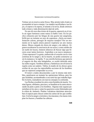 TRADICIONES Y LEYENDAS PANAMEÑAS
259
Teníase así en reserva carne fresca. Muy pronto todo el país se
acostumbró al nuevo manjar. Las madres sacrificaban a sus hi-
jos, el esposo a la esposa, el amante a la novia, desde entonces
todo crimen y toda abominación dejó de serlo.
En uno de esos días tristes de la guerra, apareció en el cie-
lo un signo luminoso como nunca se había visto. En los pe-
chos exhaustos por las fatigas de una guerra tan sangrienta,
brilló por un instante un rayo de esperanza. ¿Sería esa mani-
festación celeste, presagio de mejores tiempos? Por un mo-
mento en la región entera pareció respirarse un aire menos
denso. Menos cargado de olores de sangre y de cádaver. Al-
gunos recobraron la conciencia de sus actos y como salidos de
un sueño de locura, trataron afanosos de buscar algo que hi-
ciera cesar tantos horrores. Aspiraban a un nuevo amanecer.
¡Vana esperanza! La gente, endurecido el corazón con la vista
continua de la sangre y de la muerte, no podía sostenerse ya
sin la matanza y la rapiña. Y esa estrella hermosa que parecía
el augurio de días más halagüeños, se ocultó dolorida entre
las nubes negras. Sombras densas y fantásticas envolvieron la
región como un sudario. Tabira, la madre de los dioses quiso
ocultar de sus ojos las reprochables acciones de los hombres
que no supieron comprender su aviso.
El temor a males desconocidos y por lo mismo más terri-
bles, paralizaron un instante las operaciones bélicas, pero los
que luchaban, acostumbrados a esa semi-luz que rodeaba lúgu-
bre la tierra, reanudaron con nuevas energías la contienda.
Las flechas cruzaban los aires como heraldos de muerte. Ve-
nían ligeras, sibilantes, precisas y se hundían en la carne atrave-
sando de parte a parte a los hombres. Algunas más seguras pe-
netraban en los ojos y caían los guerreros como fulminados por
la cólera de Antumio. Piedras volcánicas durísimas atravesa-
ban el espacio para chocar contra las carnes de los que comba-
tían. Corría la sangre a torrentes y las macanas y las mazas rom-
pían los huesos y hundían las cabezas.
 