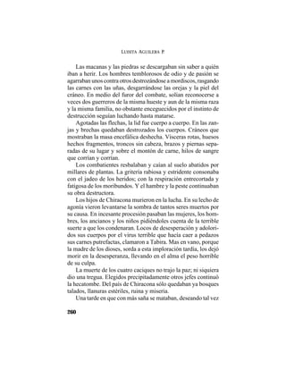 LUISITA AGUILERA P.
260
Las macanas y las piedras se descargaban sin saber a quién
iban a herir. Los hombres temblorosos de odio y de pasión se
agarraban unos contra otros destrozándose a mordiscos, rasgando
las carnes con las uñas, desgarrándose las orejas y la piel del
cráneo. En medio del furor del combate, solían reconocerse a
veces dos guerreros de la misma hueste y aun de la misma raza
y la misma familia, no obstante enceguecidos por el instinto de
destrucción seguían luchando hasta matarse.
Agotadas las flechas, la lid fue cuerpo a cuerpo. En las zan-
jas y brechas quedaban destrozados los cuerpos. Cráneos que
mostraban la masa encefálica deshecha. Vísceras rotas, huesos
hechos fragmentos, troncos sin cabeza, brazos y piernas sepa-
radas de su lugar y sobre el montón de carne, hilos de sangre
que corrían y corrían.
Los combatientes resbalaban y caían al suelo abatidos por
millares de plantas. La gritería rabiosa y estridente consonaba
con el jadeo de los heridos; con la respiración entrecortada y
fatigosa de los moribundos. Y el hambre y la peste continuaban
su obra destructora.
Los hijos de Chiracona murieron en la lucha. En su lecho de
agonía vieron levantarse la sombra de tantos seres muertos por
su causa. En incesante procesión pasaban las mujeres, los hom-
bres, los ancianos y los niños pidiéndoles cuenta de la terrible
suerte a que los condenaran. Locos de desesperación y adolori-
dos sus cuerpos por el virus terrible que hacía caer a pedazos
sus carnes putrefactas, clamaron a Tabira. Mas en vano, porque
la madre de los dioses, sorda a esta imploración tardía, los dejó
morir en la desesperanza, llevando en el alma el peso horrible
de su culpa.
La muerte de los cuatro caciques no trajo la paz; ni siquiera
dio una tregua. Elegidos precipitadamente otros jefes continuó
la hecatombe. Del país de Chiracona sólo quedaban ya bosques
talados, llanuras estériles, ruina y miseria.
Una tarde en que con más saña se mataban, deseando tal vez
 