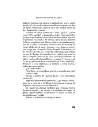 TRADICIONES Y LEYENDAS PANAMEÑAS
261
cada uno terminar para siempre con el contrario, un ave surgió
venida del cielo ante los ojos sorprendidos de los guerreros. Era
un pájaro extraño cuyo cuerpo y cuyas alas estaban hechas de
luz. Sus destellos cegaban.
Atónitos los indios, cesaron en la lucha. ¿Qué es? ¿Quién
viene? ¿Qué sucede?, se preguntaban todos. Nadie respondía,
pero en lo profundo de sus conciencias sintieron que algo tre-
mendo iba a consumarse. Por primera vez un destello de razón
brilló en todas las mentes. Comprendieron entonces la enormi-
dad de su delito y con cierto temor trataron de esconder las
ramas teñidas aun de sangre humana. Llenos de pavor tembla-
ron, porque ante ellos estaba Tabira, la madre de los dioses y de
los hombres. Con las alas extendidas se la veía posada sobre la
cumbre del Tambor, iluminando con su resplandor de plata, las
vastas campiñas desoladas, las villas y ciudades destruidas, las
aldeas en ruinas, los huesos blancuzcos ya por el viento y el sol
de los que perdieron la vida en la refriega. Nadie osó hablar.
Humildes y como obedeciendo a un tácito y común acuerdo,
todos cayeron de rodillas.
¿Qué habló Tabira?
¿Qué dijo a esa multitud que ante ella se postraba reverente?
Nadie lo supo.
Pero en la mañana del siguiente día, no se veía alma alguna
en derredor.
El pueblo entero había desaparecido. Algo brillaba no obs-
tante en la mole de la cordillera. La impetuosa corriente de
Seguidule, que en una noche había nacido.
En su curso dividíase en tres brazos que servían de límite a
los cuatro estados, y en su seno, los hombres convertidos en
peces, seguían luchando y comiéndose los unos a los otros, tal
como lo hicieron en vida.
Ésa fue la maldición y el castigo de Tabira.
 