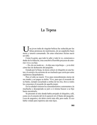 TRADICIONES Y LEYENDAS PANAMEÑAS
263
La Tepesa
Una joven india de singular belleza fue seducida por las
falsas promesas de matrimonio, de un españolito buen
mozo y tenorio consumado. De estas relaciones ilícitas nació
un niño.
Como la gente, que todo lo sabe y todo lo ve, comenzara a
dudar de la indiecita, ésta concibió el horrible proyecto de ente-
rrar vivo a su hijo.
—No, de ese modo no —le dijo una vieja bruja—, yo te diré
cómo has de deshacerte del pequeño.
Guiada por la bruja, la moza colocó al chiquitín en una ba-
tea y lo arrojó a la corriente de un riachuelo que corría por entre
espantosos despeñaderos.
Pero el niño no murió. Vive para remordimiento eterno de
sus madre y así pague su delito. Vive, para que el recuerdo de
su llanto, siempre escuchado a orillas de los ríos, lleve a todos
los corazones el recuerdo de aquella mujer.
En la soledad vinieron los remordimientos a atormentar a la
muchacha y desesperada se juró a sí misma buscar a su hijo
hasta encontrarlo.
Se presentó al sitio donde había arrojado al chiquitín y allí,
como en el corazón del río le pareció oír el llanto del pequeño.
Loca de angustia y de dolor corrió más allá, pero nada. El eco
había volado para repetirse aún más lejos.
 