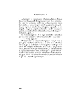 LUISITA AGUILERA P.
264
Así comenzó su peregrinación infructuosa, llena el alma de
desesperación y cuajado de lágrimas el rostro. En su intermina-
ble rodar por las selvas, cambió sus vestiduras por un manto
delicado tejido con sus propios cabellos; y de su llanto inagota-
ble, sus lágrimas cristalizadas por la pena, engarzadas en los
párpados alargaron sus pestañas hasta los pies. De sus suspiros
y contracciones del alma sólo ha quedado un gemido muy espe-
cial: ¡pum… pum…!
En el momento preciso de su fuga, la india fue sorprendida
por un vecino anciano, y éste irritado la maldijo añadiendo:
— Te pesa y te pesará.
Desde entonces su conciencia le repite sin cesar, te pesa, te
pesa, para enrostrarle lo horrible de su falta. Y ha sido tal su
obsesión, que ha huido de los hombres, porque siente que cada
uno le dirá el te pesa martirizador. Y ha buscado refugio en las
selvas, pero inútilmente; el viento que silba, la fuente que corre,
el pájaro que canta en la rama, las hojas que se agitan, la natura-
leza toda le dice en sus mil bocas el te pesa lacerante y humilla-
dor, pues jamás, ni siquiera un instante vuelve a convertirse en
lo que fue. Una linda y joven mujer.
 
