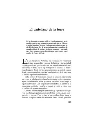 TRADICIONES Y LEYENDAS PANAMEÑAS
265
En los tiempos de la colonia, había en Portobelo una torre fuerte
de piedra maciza que tenía una gran puerta de hierro. Tal cons-
trucción, llamada la Torre del Perú, guardaba todo el oro que ve-
nía del virreinato. Hoy de la torre sólo quedan tres pedazos de
muralla cubierta de hiedra y de plantas espinosas; y por donde
cayó el oro peruano, cae un chorro de agua que se conoce con el
nombre de Chorro del Perú.
El castellano de la torre
En los días en que Portobelo era codiciado por corsarios y
piratas, un guardián y sereno de la torre y de la ciudad,
cegado por el oro que le ofrecían los merodeadores del mar,
traicionó a su patria y a su rey entregando la ciudad a la matan-
za y al saqueo. Roído por los remordimientos se quitó la vida; y
desde entonces su alma vaga por los alrededores de la torre y de
la antaño esplendorosa Portobelo.
En las noches de plenilunio, cuando la luna está en el cenit y
sus rayos se reflejan con toda su luminosidad en las espumosas
aguas de la hermosa bahía, por entre las ruinas se ve surgir la
figura del traidor. Con un pañuelo amarrado a la cabeza a la
manera de un pirata, y una larga espada al cinto, se cubre bajo
el embozo de una capa española.
Con una linterna apagada en la mano, y seguido de un vigo-
roso can de negro pelaje cuyos ojos brillan como ascuas, cami-
na todo el pueblo. Pasa revista a los castillos, llega hasta la
Aduana y registra todos los rincones como celoso guardián.
 