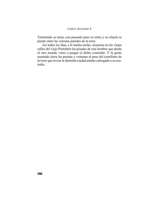 LUISITA AGUILERA P.
266
Terminada su tarea, con pausado paso se retira y su silueta se
pierde entre las vetustas paredes de la torre.
Así todos los días, a la media noche, resuenan en las viejas
calles del viejo Portobelo las pisadas de este hombre que desde
el otro mundo viene a purgar el delito cometido. Y la gente
asustada cierra las puertas y ventanas al paso del castellano de
la torre que revisa la dormida ciudad antaño entregada a su cus-
todia.
 