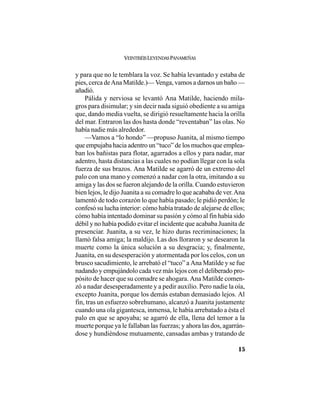 VEINTISÉISLEYENDASPANAMEÑAS
15
y para que no le temblara la voz. Se había levantado y estaba de
pies, cerca deAna Matilde.)—Venga, vamos a darnos un baño —
añadió.
Pálida y nerviosa se levantó Ana Matilde, haciendo mila-
gros para disimular; y sin decir nada siguió obediente a su amiga
que, dando media vuelta, se dirigió resueltamente hacia la orilla
del mar. Entraron las dos hasta donde “reventaban” las olas. No
había nadie más alrededor.
—Vamos a “lo hondo” —propuso Juanita, al mismo tiempo
que empujaba hacia adentro un “tuco” de los muchos que emplea-
ban los bañistas para flotar, agarrados a ellos y para nadar, mar
adentro, hasta distancias a las cuales no podían llegar con la sola
fuerza de sus brazos. Ana Matilde se agarró de un extremo del
palo con una mano y comenzó a nadar con la otra, imitando a su
amiga y las dos se fueron alejando de la orilla. Cuando estuvieron
bien lejos, le dijo Juanita a su comadre lo que acababa de ver.Ana
lamentó de todo corazón lo que había pasado; le pidió perdón; le
confesó su lucha interior: cómo había tratado de alejarse de ellos;
cómo había intentado dominar su pasión y cómo al fin había sido
débil y no había podido evitar el incidente que acababa Juanita de
presenciar. Juanita, a su vez, le hizo duras recriminaciones; la
llamó falsa amiga; la maldijo. Las dos lloraron y se desearon la
muerte como la única solución a su desgracia; y, finalmente,
Juanita, en su desesperación y atormentada por los celos, con un
brusco sacudimiento, le arrebató el “tuco” a Ana Matilde y se fue
nadando y empujándolo cada vez más lejos con el deliberado pro-
pósito de hacer que su comadre se ahogara. Ana Matilde comen-
zó a nadar desesperadamente y a pedir auxilio. Pero nadie la oía,
excepto Juanita, porque los demás estaban demasiado lejos. Al
fin, tras un esfuerzo sobrehumano, alcanzó a Juanita justamente
cuando una ola gigantesca, inmensa, le había arrebatado a ésta el
palo en que se apoyaba; se agarró de ella, llena del temor a la
muerte porque ya le fallaban las fuerzas; y ahora las dos, agarrán-
dose y hundiéndose mutuamente, cansadas ambas y tratando de
 