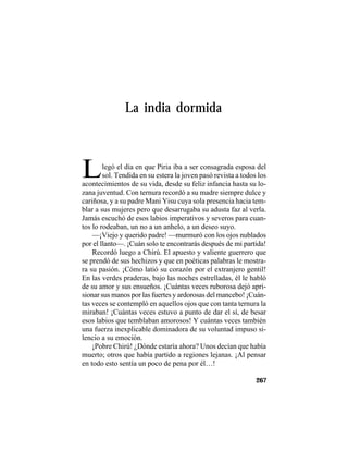 TRADICIONES Y LEYENDAS PANAMEÑAS
267
legó el día en que Piria iba a ser consagrada esposa del
sol. Tendida en su estera la joven pasó revista a todos los
La india dormida
Lacontecimientos de su vida, desde su feliz infancia hasta su lo-
zana juventud. Con ternura recordó a su madre siempre dulce y
cariñosa, y a su padre Mani Yisu cuya sola presencia hacia tem-
blar a sus mujeres pero que desarrugaba su adusta faz al verla.
Jamás escuchó de esos labios imperativos y severos para cuan-
tos lo rodeaban, un no a un anhelo, a un deseo suyo.
—¡Viejo y querido padre! —murmuró con los ojos nublados
por el llanto—. ¡Cuán solo te encontrarás después de mi partida!
Recordó luego a Chirú. El apuesto y valiente guerrero que
se prendó de sus hechizos y que en poéticas palabras le mostra-
ra su pasión. ¡Cómo latió su corazón por el extranjero gentil!
En las verdes praderas, bajo las noches estrelladas, él le habló
de su amor y sus ensueños. ¡Cuántas veces ruborosa dejó apri-
sionar sus manos por las fuertes y ardorosas del mancebo! ¡Cuán-
tas veces se contempló en aquellos ojos que con tanta ternura la
miraban! ¡Cuántas veces estuvo a punto de dar el sí, de besar
esos labios que temblaban amorosos! Y cuántas veces también
una fuerza inexplicable dominadora de su voluntad impuso si-
lencio a su emoción.
¡Pobre Chirú! ¿Dónde estaría ahora? Unos decían que había
muerto; otros que había partido a regiones lejanas. ¡Al pensar
en todo esto sentía un poco de pena por él…!
 