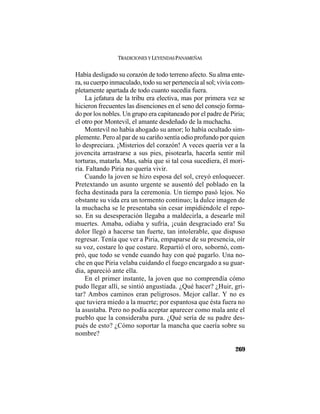 TRADICIONES Y LEYENDAS PANAMEÑAS
269
Había desligado su corazón de todo terreno afecto. Su alma ente-
ra, su cuerpo inmaculado, todo su ser pertenecía al sol; vivía com-
pletamente apartada de todo cuanto sucedía fuera.
La jefatura de la tribu era electiva, mas por primera vez se
hicieron frecuentes las disenciones en el seno del consejo forma-
do por los nobles. Un grupo era capitaneado por el padre de Piria;
el otro por Montevil, el amante desdeñado de la muchacha.
Montevil no había ahogado su amor; lo había ocultado sim-
plemente. Pero al par de su cariño sentía odio profundo por quien
lo despreciara. ¡Misterios del corazón! A veces quería ver a la
jovencita arrastrarse a sus pies, pisotearla, hacerla sentir mil
torturas, matarla. Mas, sabía que si tal cosa sucediera, él mori-
ría. Faltando Piria no quería vivir.
Cuando la joven se hizo esposa del sol, creyó enloquecer.
Pretextando un asunto urgente se ausentó del poblado en la
fecha destinada para la ceremonia. Un tiempo pasó lejos. No
obstante su vida era un tormento continuo; la dulce imagen de
la muchacha se le presentaba sin cesar impidiéndole el repo-
so. En su desesperación llegaba a maldecirla, a desearle mil
muertes. Amaba, odiaba y sufría, ¡cuán desgraciado era! Su
dolor llegó a hacerse tan fuerte, tan intolerable, que dispuso
regresar. Tenía que ver a Piria, empaparse de su presencia, oír
su voz, costare lo que costare. Repartió el oro, sobornó, com-
pró, que todo se vende cuando hay con qué pagarlo. Una no-
che en que Piria velaba cuidando el fuego encargado a su guar-
dia, apareció ante ella.
En el primer instante, la joven que no comprendía cómo
pudo llegar allí, se sintió angustiada. ¿Qué hacer? ¿Huir, gri-
tar? Ambos caminos eran peligrosos. Mejor callar. Y no es
que tuviera miedo a la muerte; por espantosa que ésta fuera no
la asustaba. Pero no podía aceptar aparecer como mala ante el
pueblo que la consideraba pura. ¿Qué sería de su padre des-
pués de esto? ¿Cómo soportar la mancha que caería sobre su
nombre?
 