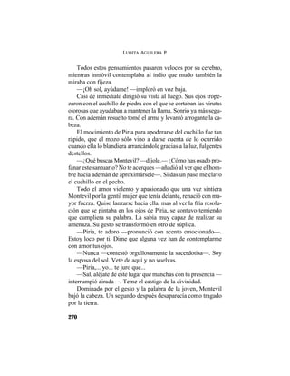 LUISITA AGUILERA P.
270
Todos estos pensamientos pasaron veloces por su cerebro,
mientras inmóvil contemplaba al indio que mudo también la
miraba con fijeza.
—¡Oh sol, ayúdame! —imploró en voz baja.
Casi de inmediato dirigió su vista al fuego. Sus ojos trope-
zaron con el cuchillo de piedra con el que se cortaban las virutas
olorosas que ayudaban a mantener la llama. Sonrió ya más segu-
ra. Con ademán resuelto tomó el arma y levantó arrogante la ca-
beza.
El movimiento de Piria para apoderarse del cuchillo fue tan
rápido, que el mozo sólo vino a darse cuenta de lo ocurrido
cuando ella lo blandiera arrancándole gracias a la luz, fulgentes
destellos.
—¿Qué buscas Montevil? —díjole.— ¿Cómo has osado pro-
fanar este santuario? No te acerques —añadió al ver que el hom-
bre hacía ademán de aproximársele—. Si das un paso me clavo
el cuchillo en el pecho.
Todo el amor violento y apasionado que una vez sintiera
Montevil por la gentil mujer que tenía delante, renació con ma-
yor fuerza. Quiso lanzarse hacia ella, mas al ver la fría resolu-
ción que se pintaba en los ojos de Piria, se contuvo temiendo
que cumpliera su palabra. La sabía muy capaz de realizar su
amenaza. Su gesto se transformó en otro de súplica.
—Piria, te adoro —pronunció con acento emocionado—.
Estoy loco por ti. Dime que alguna vez han de contemplarme
con amor tus ojos.
—Nunca —contestó orgullosamente la sacerdotisa—. Soy
la esposa del sol. Vete de aquí y no vuelvas.
—Piria,... yo... te juro que...
—Sal, aléjate de este lugar que manchas con tu presencia —
interrumpió airada—. Teme el castigo de la divinidad.
Dominado por el gesto y la palabra de la joven, Montevil
bajó la cabeza. Un segundo después desaparecía como tragado
por la tierra.
 