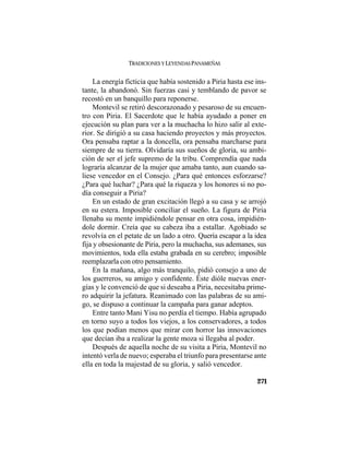 TRADICIONES Y LEYENDAS PANAMEÑAS
271
La energía ficticia que había sostenido a Piria hasta ese ins-
tante, la abandonó. Sin fuerzas casi y temblando de pavor se
recostó en un banquillo para reponerse.
Montevil se retiró descorazonado y pesaroso de su encuen-
tro con Piria. El Sacerdote que le había ayudado a poner en
ejecución su plan para ver a la muchacha lo hizo salir al exte-
rior. Se dirigió a su casa haciendo proyectos y más proyectos.
Ora pensaba raptar a la doncella, ora pensaba marcharse para
siempre de su tierra. Olvidaría sus sueños de gloria, su ambi-
ción de ser el jefe supremo de la tribu. Comprendía que nada
lograría alcanzar de la mujer que amaba tanto, aun cuando sa-
liese vencedor en el Consejo. ¿Para qué entonces esforzarse?
¿Para qué luchar? ¿Para qué la riqueza y los honores si no po-
día conseguir a Piria?
En un estado de gran excitación llegó a su casa y se arrojó
en su estera. Imposible conciliar el sueño. La figura de Piria
llenaba su mente impidiéndole pensar en otra cosa, impidién-
dole dormir. Creía que su cabeza iba a estallar. Agobiado se
revolvía en el petate de un lado a otro. Quería escapar a la idea
fija y obsesionante de Piria, pero la muchacha, sus ademanes, sus
movimientos, toda ella estaba grabada en su cerebro; imposible
reemplazarla con otro pensamiento.
En la mañana, algo más tranquilo, pidió consejo a uno de
los guerreros, su amigo y confidente. Éste dióle nuevas ener-
gías y le convenció de que si deseaba a Piria, necesitaba prime-
ro adquirir la jefatura. Reanimado con las palabras de su ami-
go, se dispuso a continuar la campaña para ganar adeptos.
Entre tanto Mani Yisu no perdía el tiempo. Había agrupado
en torno suyo a todos los viejos, a los conservadores, a todos
los que podían menos que mirar con horror las innovaciones
que decían iba a realizar la gente moza si llegaba al poder.
Después de aquella noche de su visita a Piria, Montevil no
intentó verla de nuevo; esperaba el triunfo para presentarse ante
ella en toda la majestad de su gloria, y salió vencedor.
 