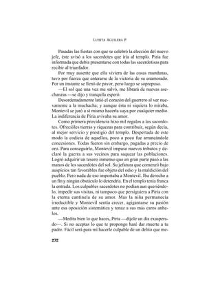 LUISITA AGUILERA P.
272
Pasadas las fiestas con que se celebró la elección del nuevo
jefe, éste avisó a los sacerdotes que iría al templo. Piria fue
informada que debía presentarse con todas las sacerdotisas para
recibir al triunfador.
Por muy ausente que ella viviera de las cosas mundanas,
tuvo por fuerza que enterarse de la victoria de su enamorado.
Por un instante se llenó de pavor, pero luego se soprepuso.
—El sol que una vez me salvó, me librará de nuevas ase-
chanzas —se dijo y tranquila esperó.
Desordenadamente latió el corazón del guerrero al ver nue-
vamente a la muchacha; y aunque ésta ni siquiera lo miraba,
Montevil se juró a sí mismo hacerla suya por cualquier medio.
La indiferencia de Piria avivaba su amor.
Como primera providencia hizo mil regalos a los sacerdo-
tes. Ofrecióles tierras y riquezas para contribuir, según decía,
al mejor servicio y prestigio del templo. Despertada de este
modo la codicia de aquellos, poco a poco fue arrancándole
concesiones. Todas fueron sin embargo, pagadas a precio de
oro. Para conseguirlo, Montevil impuso nuevos tributos y de-
claró la guerra a sus vecinos para saquear las poblaciones.
Logró adquirir un tesoro inmenso que en gran parte pasó a las
manos de los sacerdotes del sol. Su jefatura que comenzó bajo
auspicios tan favorables fue objeto del odio y la maldición del
pueblo. Pero nada de eso importaba a Montevil. Iba derecho a
un fin y ningún obstáculo lo detendría. En el templo tenía franca
la entrada. Los culpables sacerdotes no podían aun queriéndo-
lo, impedir sus visitas, ni tampoco que persiguiera a Piria con
la eterna cantinela de su amor. Mas la niña permanecía
irreductible y Montevil sentía crecer, agigantarse su pasión
ante esa oposición sistemática y tenaz a sus más caros anhe-
los.
—Medita bien lo que haces, Piria —díjole un día exaspera-
do—. Si no aceptas lo que te propongo haré dar muerte a tu
padre. Fácil será para mí hacerle culpable de un delito que me-
 