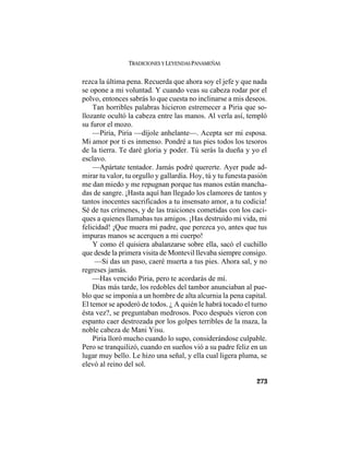 TRADICIONES Y LEYENDAS PANAMEÑAS
273
rezca la última pena. Recuerda que ahora soy el jefe y que nada
se opone a mi voluntad. Y cuando veas su cabeza rodar por el
polvo, entonces sabrás lo que cuesta no inclinarse a mis deseos.
Tan horribles palabras hicieron estremecer a Piria que so-
llozante ocultó la cabeza entre las manos. Al verla así, templó
su furor el mozo.
—Piria, Piria —díjole anhelante—. Acepta ser mi esposa.
Mi amor por ti es inmenso. Pondré a tus pies todos los tesoros
de la tierra. Te daré gloria y poder. Tú serás la dueña y yo el
esclavo.
—Apártate tentador. Jamás podré quererte. Ayer pude ad-
mirar tu valor, tu orgullo y gallardía. Hoy, tú y tu funesta pasión
me dan miedo y me repugnan porque tus manos están mancha-
das de sangre. ¡Hasta aquí han llegado los clamores de tantos y
tantos inocentes sacrificados a tu insensato amor, a tu codicia!
Sé de tus crímenes, y de las traiciones cometidas con los caci-
ques a quienes llamabas tus amigos. ¡Has destruido mi vida, mi
felicidad! ¡Que muera mi padre, que perezca yo, antes que tus
impuras manos se acerquen a mi cuerpo!
Y como él quisiera abalanzarse sobre ella, sacó el cuchillo
que desde la primera visita de Montevil llevaba siempre consigo.
—Si das un paso, caeré muerta a tus pies. Ahora sal, y no
regreses jamás.
—Has vencido Piria, pero te acordarás de mí.
Días más tarde, los redobles del tambor anunciaban al pue-
blo que se imponía a un hombre de alta alcurnia la pena capital.
El temor se apoderó de todos. ¿ A quién le habrá tocado el turno
ésta vez?, se preguntaban medrosos. Poco después vieron con
espanto caer destrozada por los golpes terribles de la maza, la
noble cabeza de Mani Yisu.
Piria lloró mucho cuando lo supo, considerándose culpable.
Pero se tranquilizó, cuando en sueños vió a su padre feliz en un
lugar muy bello. Le hizo una señal, y ella cual ligera pluma, se
elevó al reino del sol.
 