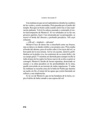 LUISITA AGUILERA P.
274
Una mañana en que un sol esplendoroso doraba las cumbres
de las verdes y azules montañas, Piria paseaba por el jardín del
templo. Recogía un botón caído cuando sintió tras sí una respi-
ración jadeante. Volvió la cabeza asustada y contempló el ros-
tro descompuesto de Montevil. Al ver retratados en su faz sus
groseros apetitos, huyó. Casi alcanzada por su perseguidor, se
acercó al borde del obscuro y profundo precipicio. Allí cayó
exhausta.
—¡Oh sol —imploró— sálvame!
Montevil loco de deseo fue a estrecharla entre sus brazos;
mas se detuvo no dando crédito a sus propios ojos. Piria estaba
al borde del abismo, pero al recibir sobre sí los rayos del sol, se
hizo parte de la roca misma. Así la vió yacente, inmóvil, perfi-
lándose en la piedra viva, los contornos de su rostro bello y de
su cuerpo grácil. Y mientras así dormida para siempre recibe la
india al paso de los siglos los besos suaves de su dios a quien se
consagró, Montevil, herido de locura repentina, destrozado su
cuerpo y su alma pecadora en las profundidades de la sima,
quedó convertido en un torrente de ondas impetuosas. Y todas
las mañanas se escucha cerca de la India de Piedra que duerme
un sueño sin fin, el rumor de las aguas que corren lanzando un
sollozo y una imploración.
Es la voz de Montevil, que en las honduras de la tierra, ex-
pía el delito de haber amado a una esposa del sol.
 