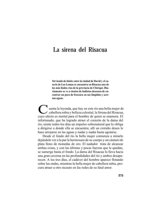 TRADICIONES Y LEYENDAS PANAMEÑAS
275
La sirena del Risacua
Cuenta la leyenda, que hay en este río una bella mujer de
cabellera rubia y belleza celestial, la Sirena del Risacua,
Sirviendo de límite entre la ciudad de David y el ca-
serío de Las Lomas se encuentra en Risacua uno de
los más lindos ríos de la provincia de Chiriquí. Dia-
riamente se ve a cientos de bañistas deseosos de en-
contrar un poco de frescura en sus límpidas y sere-
nas aguas.
cuyo afecto es mortal para el hombre de quien se enamora. El
infortunado, que ha logrado atraer el corazón de la dama del
río, siente todos los días un impulso sobrenatural que lo obliga
a dirigirse a donde ella se encuentra; allí un extraño deseo le
hace arrojarse en las aguas y nadar y nadar hasta agotarse.
Desde el fondo del río la bella mujer comienza a mirarlo
dejándole ver a la par la hermosura de su cuerpo y un cántaro de
plata lleno de monedas de oro. El nadador trata de alcanzar
ambas cosas, y con las últimas y pocas fuerzas que le quedan,
se sumerge hasta el fondo. La dama del Risacua lo lleva hacia
una gran caverna en las profundidades del río y ambos desapa-
recen. A los tres días, el cadáver del hombre aparece flotando
sobre las ondas, mientras la bella mujer de cabellera rubia, pro-
cura atraer a otro incauto en las redes de su fatal amor.
 