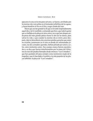 SERGIO GONZÁLEZ RUIZ
16
apoyarse la una en la otra para salvarse, se fueron, arrolladas por
la enorme ola y envueltas en el tremendo torbellino de los aguas,
y hasta hundirse al fin en el frío y negro fondo del mar.
Dicen que era tan grande la ola que se levantó inopinadamente
aquel día y tal el zumbido y estruendo que hizo, que toda la gente
que se hallaba en la playa en otros sitios, tuvo que huir despavori-
da presa del más grande pánico hasta lo alto de las dunas, para
salvar la vida; y que cuando la enorme ola se retiró, poco des-
pués, dejó al descubierto dos enormes piedras gemelas que antes
no existían, justamente en el sitio en donde las infortunadas jó-
venes, las dos comadres queridas, habían peleado por amor y ce-
los, unos momentos antes. Sus cuerpos nunca fueron encontra-
dos y se dice que fueron transformardos por la mano del Altísi-
mo en esas dos piedras llamadas desde entonces “Las Comadres”,
que han quedado allí para siempre como testimonio mudo de la
tragedia y que le han dado el nombre a la más popular de las pla-
yas tableñas: la playa de “Las Comadres”.
 
