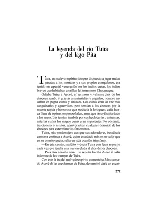 TRADICIONES Y LEYENDAS PANAMEÑAS
277
La leyenda del río Tuira
y del lago Pita
Tuira, un malevo espíritu siempre dispuesto a jugar malas
pasadas a los mortales y a sus propios compañeros, era
tenido en especial veneración por los indios cunas, los indios
bravos que habitaban a orillas del torrentoso Chucunaque.
Odiaba Tuira a Acoré, el hermoso y valiente dios de los
chocoes zambí, y gracias a sus insidias y engaños, siempre an-
daban en pugna cunas y chocoes. Los cunas eran tal vez más
sanguinarios y aguerridos, pero temían a los chocoes por la
muerte rápida y horrorosa que producía la loroquera, caña hue-
ca llena de espinas emponzoñadas, arma que Acoré había dado
a los suyos. Les temían también por sus hechicerías o antumias,
ante las cuales los magos cunas eran impotentes. No obstante,
traicioneros y astutos, aprovechaban cualquier descuido de los
chocoes para exterminarlos ferozmente.
Tuira, más pendenciero aun que sus adoradores, buscábale
camorra continua a Acoré, quien escudado más en su valor que
en su omnipotencia, salía en toda ocasión triunfante.
—En esta caerás, maldito —decía Tuira con feroz regocijo
cada vez que tendía una nueva celada al dios de los chocoes.
—Para otra ocasión será —le repetía burlón Acoré al salir
indemne de las trampas de Tuira.
Con esto la ira del malvado espíritu aumentaba. Mas cansa-
do Acoré de las asechanzas de Tuira, determinó darle un escar-
 