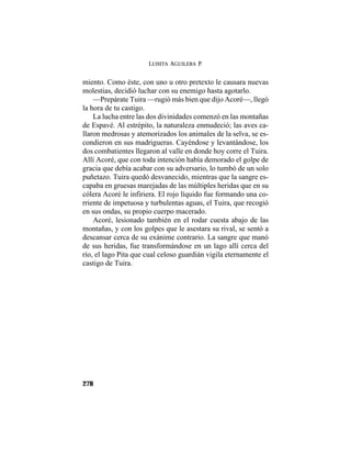 LUISITA AGUILERA P.
278
miento. Como éste, con uno u otro pretexto le causara nuevas
molestias, decidió luchar con su enemigo hasta agotarlo.
—Prepárate Tuira —rugió más bien que dijo Acoré—, llegó
la hora de tu castigo.
La lucha entre las dos divinidades comenzó en las montañas
de Espavé. Al estrépito, la naturaleza enmudeció; las aves ca-
llaron medrosas y atemorizados los animales de la selva, se es-
condieron en sus madrigueras. Cayéndose y levantándose, los
dos combatientes llegaron al valle en donde hoy corre el Tuira.
Allí Acoré, que con toda intención había demorado el golpe de
gracia que debía acabar con su adversario, lo tumbó de un solo
puñetazo. Tuira quedó desvanecido, mientras que la sangre es-
capaba en gruesas marejadas de las múltiples heridas que en su
cólera Acoré le infiriera. El rojo líquido fue formando una co-
rriente de impetuosa y turbulentas aguas, el Tuira, que recogió
en sus ondas, su propio cuerpo macerado.
Acoré, lesionado también en el rodar cuesta abajo de las
montañas, y con los golpes que le asestara su rival, se sentó a
descansar cerca de su exánime contrario. La sangre que manó
de sus heridas, fue transformándose en un lago allí cerca del
río, el lago Pita que cual celoso guardián vigila eternamente el
castigo de Tuira.
 