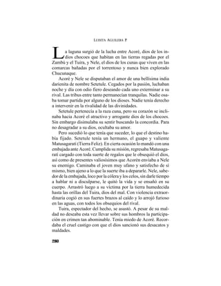 LUISITA AGUILERA P.
280
a laguna surgió de la lucha entre Acoré, dios de los in-
dios chocoes que habitan en las tierras regadas por elLZambú y el Tuira, y Nele, el dios de los cunas que viven en las
comarcas bañadas por el torrentoso y nunca bien explorado
Chucunaque.
Acoré y Nele se disputaban el amor de una bellísima india
darienita de nombre Setetule. Cegados por la pasión, luchaban
noche y día con odio fiero deseando cada uno exterminar a su
rival. Las tribus entre tanto permanecían tranquilas. Nadie osa-
ba tomar partida por alguno de los dioses. Nadie tenía derecho
a intervenir en la rivalidad de las divinidades.
Setetule pertenecía a la raza cuna, pero su corazón se incli-
naba hacia Acoré el atractivo y arrogante dios de los chocoes.
Sin embargo disimulaba su sentir buscando la concordia. Para
no desagradar a su dios, ocultaba su amor.
Pero sucedió lo que tenía que suceder, lo que el destino ha-
bía fijado. Setetule tenía un hermano, el guapo y valiente
Matusagaratí (Tierra Feliz). En cierta ocasión lo mandó con una
embajada ante Acoré. Cumplida su misión, regresaba Matusaga-
ratí cargado con toda suerte de regalos que le obsequió el dios,
así como de presentes valiosísimos que Acorén enviaba a Nele
su enemigo. Caminaba el joven muy ufano y satisfecho de sí
mismo, bien ajeno a lo que la suerte iba a depararle. Nele, sabe-
dor de la embajada, loco por la cólera y los celos, sin darle tiempo
a hablar ni a disculparse, le quitó la vida y se ensañó en su
cuerpo. Arrastró luego a su víctima por la tierra humedecida
hasta las orillas del Tuira, dios del mal. Con violencia extraor-
dinaria cogió en sus fuertes brazos al caído y lo arrojó furioso
en las aguas, con todos los obsequios del rival.
Tuira, espectador del hecho, se asustó. A pesar de su mal-
dad no deseaba esta vez llevar sobre sus hombros la participa-
ción en crimen tan abominable. Tenía miedo de Acoré. Recor-
daba el cruel castigo con que el dios sancionó sus desacatos y
maldades.
 